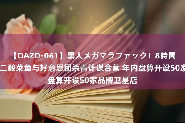 【DAZD-061】黒人メガマラファック!8時間 九毛九:太二酸菜鱼与好意思团杀青计谋合营 年内盘算开设50家品牌卫星店