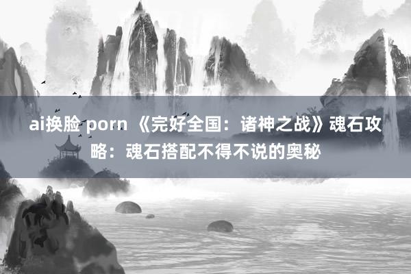 ai换脸 porn 《完好全国:诸神之战》魂石攻略:魂石搭配不得不说的奥秘