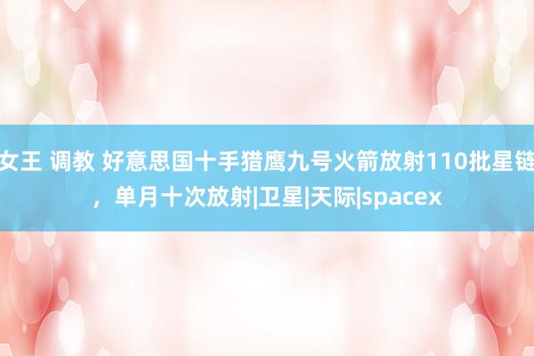 女王 调教 好意思国十手猎鹰九号火箭放射110批星链,单月十次放射|卫星|天际|spacex