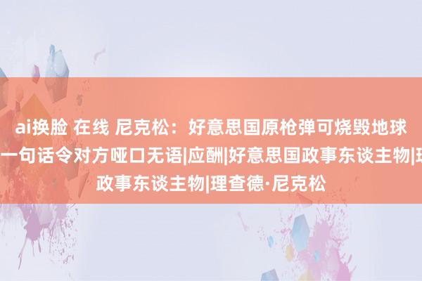 ai换脸 在线 尼克松:好意思国原枪弹可烧毁地球十次,周总理一句话令对方哑口无语|应酬|好意思国政事东谈主物|理查德·尼克松