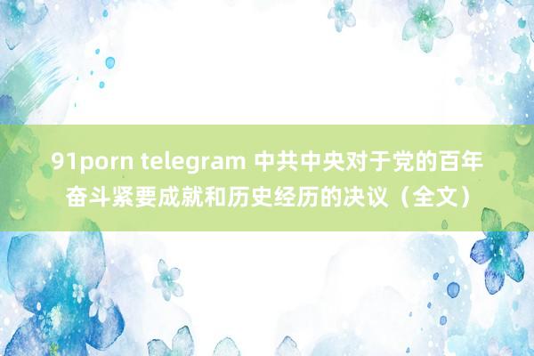 91porn telegram 中共中央对于党的百年奋斗紧要成就和历史经历的决议(全文)
