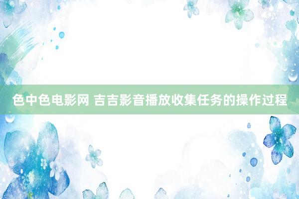 色中色电影网 吉吉影音播放收集任务的操作过程