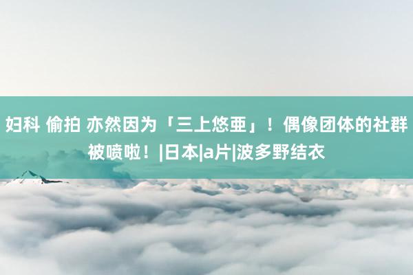 妇科 偷拍 亦然因为「三上悠亜」!偶像团体的社群被喷啦!|日本|a片|波多野结衣