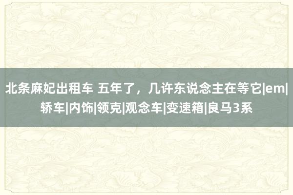 北条麻妃出租车 五年了,几许东说念主在等它|em|轿车|内饰|领克|观念车|变速箱|良马3系