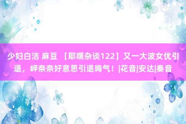 少妇白洁 麻豆 【耶嘿杂谈122】又一大波女优引退,岬奈奈好意思引退晦气!|花音|安达|奏音