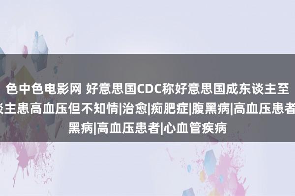 色中色电影网 好意思国CDC称好意思国成东谈主至少有1亿东谈主患高血压但不知情|治愈|痴肥症|腹黑病|高血压患者|心血管疾病