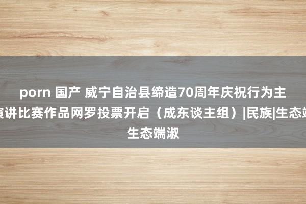 porn 国产 威宁自治县缔造70周年庆祝行为主题演讲比赛作品网罗投票开启(成东谈主组)|民族|生态端淑