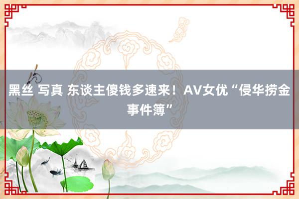 黑丝 写真 东谈主傻钱多速来!AV女优“侵华捞金事件簿”