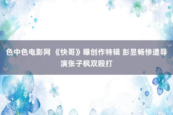 色中色电影网 《快哥》曝创作特辑 彭昱畅惨遭导演张子枫双殴打