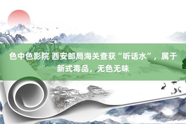 色中色影院 西安邮局海关查获“听话水”,属于新式毒品,无色无味