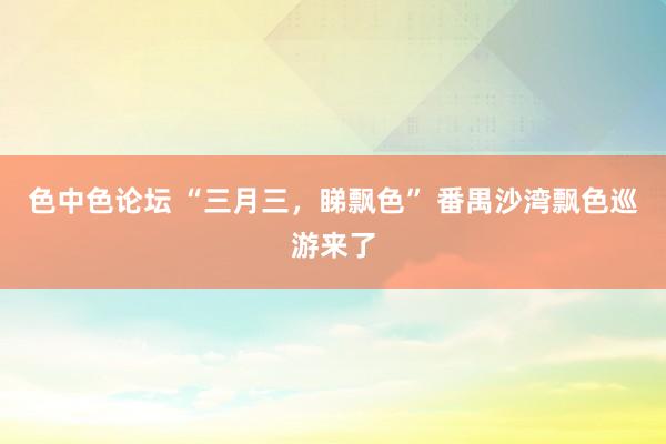 色中色论坛 “三月三,睇飘色” 番禺沙湾飘色巡游来了