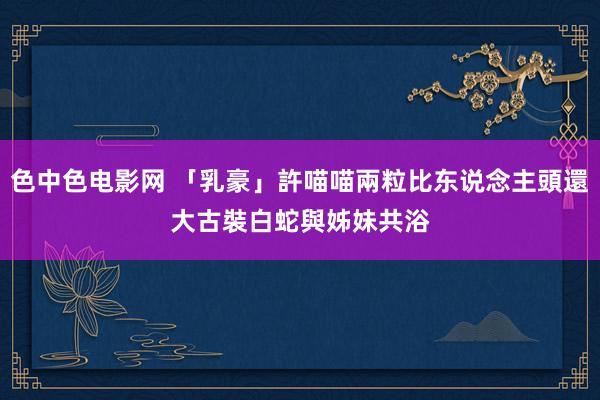 色中色电影网 「乳豪」許喵喵兩粒比东说念主頭還大 古裝白蛇與姊妹共浴