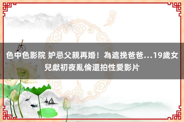 色中色影院 妒忌父親再婚!為遮挽爸爸…19歲女兒獻初夜亂倫 還拍性愛影片