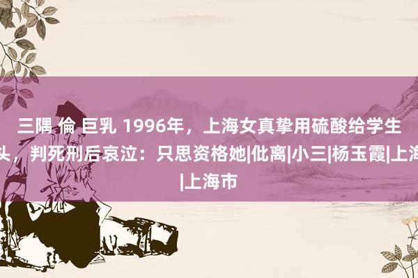 三隅 倫 巨乳 1996年，上海女真挚用硫酸给学生洗头，判死刑后哀泣：只思资格她|仳离|小三|杨玉霞|上海市