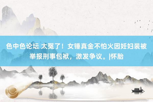 色中色论坛 太冤了!女锤真金不怕火因妊妇装被举报刑事包袱,激发争议。|怀胎