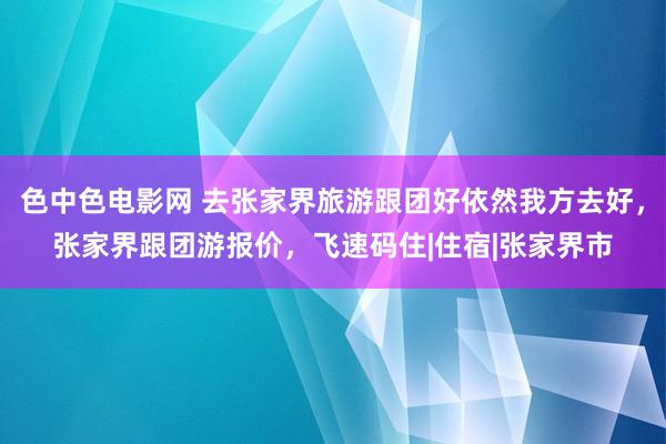 色中色电影网 去张家界旅游跟团好依然我方去好,张家界跟团游报价,飞速码住|住宿|张家界市