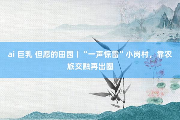 ai 巨乳 但愿的田园丨“一声惊雷”小岗村,靠农旅交融再出圈