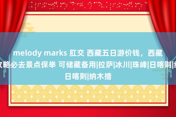 melody marks 肛交 西藏五日游价钱,西藏旅游攻略必去景点保举 可储藏备用|拉萨|冰川|珠峰|日喀则|纳木措