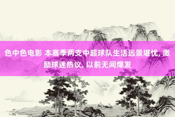 色中色电影 本赛季两支中超球队生活远景堪忧, 激励球迷热议, 以前无间爆发
