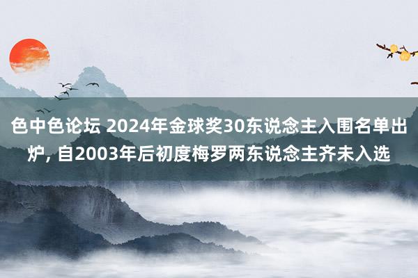 色中色论坛 2024年金球奖30东说念主入围名单出炉, 自2003年后初度梅罗两东说念主齐未入选