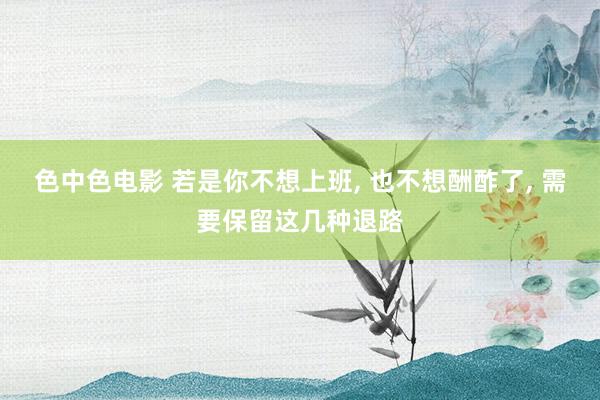 色中色电影 若是你不想上班, 也不想酬酢了, 需要保留这几种退路
