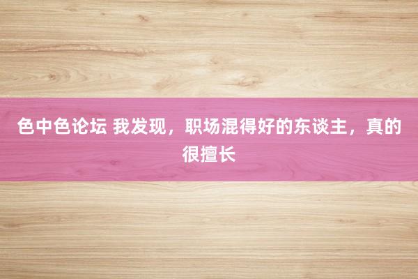 色中色论坛 我发现,职场混得好的东谈主,真的很擅长