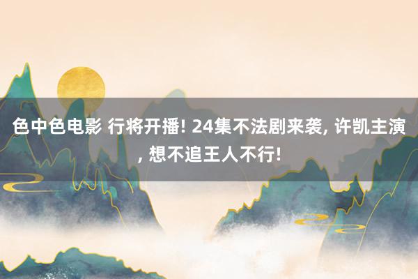 色中色电影 行将开播! 24集不法剧来袭, 许凯主演, 想不追王人不行!