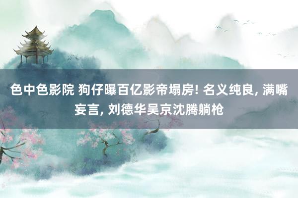 色中色影院 狗仔曝百亿影帝塌房! 名义纯良, 满嘴妄言, 刘德华吴京沈腾躺枪