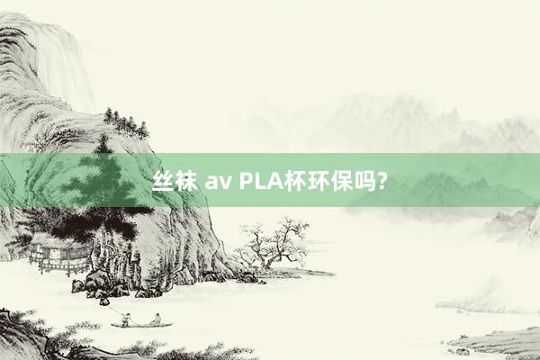 丝袜 av PLA杯环保吗?