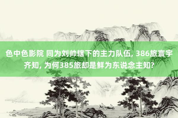 色中色影院 同为刘帅辖下的主力队伍, 386旅寰宇齐知, 为何385旅却是鲜为东说念主知?