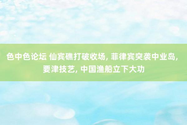 色中色论坛 仙宾礁打破收场, 菲律宾突袭中业岛, 要津技艺, 中国渔船立下大功
