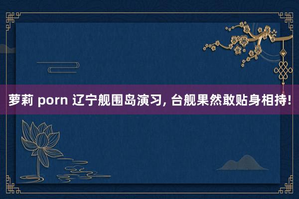 萝莉 porn 辽宁舰围岛演习, 台舰果然敢贴身相持!
