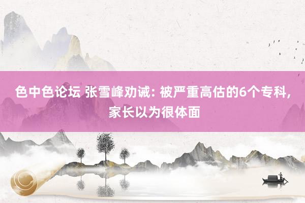 色中色论坛 张雪峰劝诫: 被严重高估的6个专科, 家长以为很体面