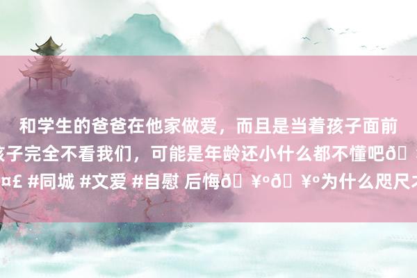 和学生的爸爸在他家做爱,而且是当着孩子面前做爱,太刺激了,孩子完全不看我们,可能是年龄还小什么都不懂吧🤣 #同城 #文爱 #自慰 后悔🥺🥺为什么咫尺才知谈这个单词学习神器