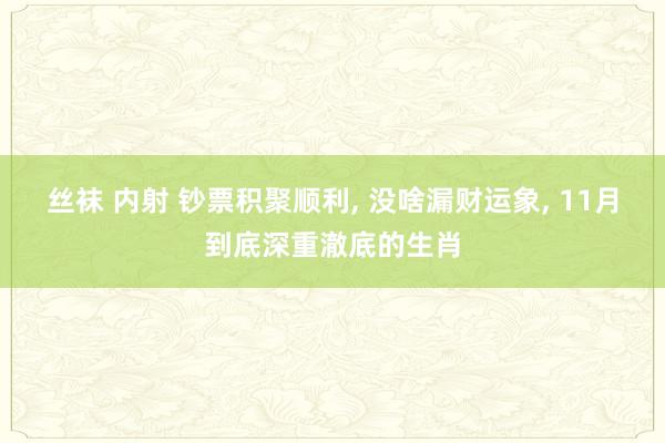 丝袜 内射 钞票积聚顺利, 没啥漏财运象, 11月到底深重澈底的生肖