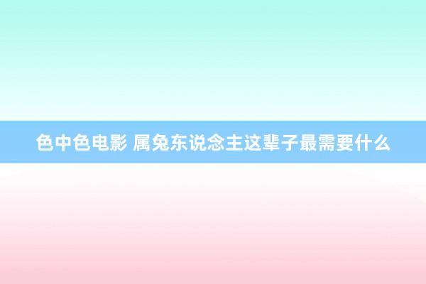 色中色电影 属兔东说念主这辈子最需要什么
