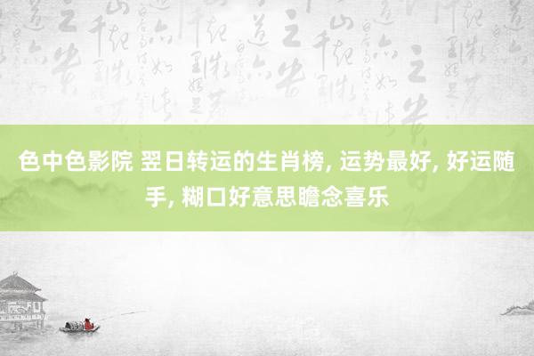 色中色影院 翌日转运的生肖榜, 运势最好, 好运随手, 糊口好意思瞻念喜乐