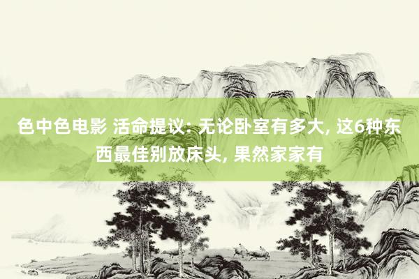 色中色电影 活命提议: 无论卧室有多大, 这6种东西最佳别放床头, 果然家家有