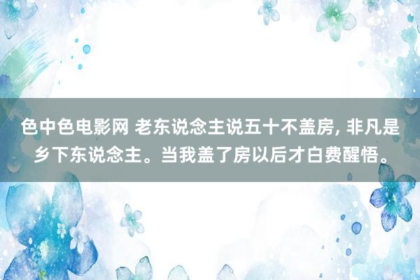 色中色电影网 老东说念主说五十不盖房, 非凡是乡下东说念主。当我盖了房以后才白费醒悟。