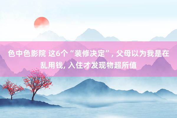 色中色影院 这6个“装修决定”, 父母以为我是在乱用钱, 入住才发现物超所值