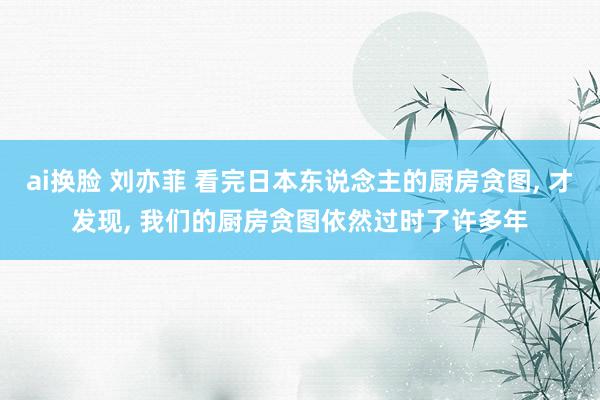 ai换脸 刘亦菲 看完日本东说念主的厨房贪图, 才发现, 我们的厨房贪图依然过时了许多年