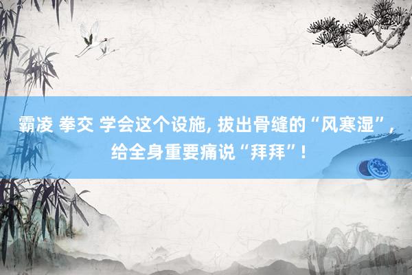 霸凌 拳交 学会这个设施, 拔出骨缝的“风寒湿”, 给全身重要痛说“拜拜”!