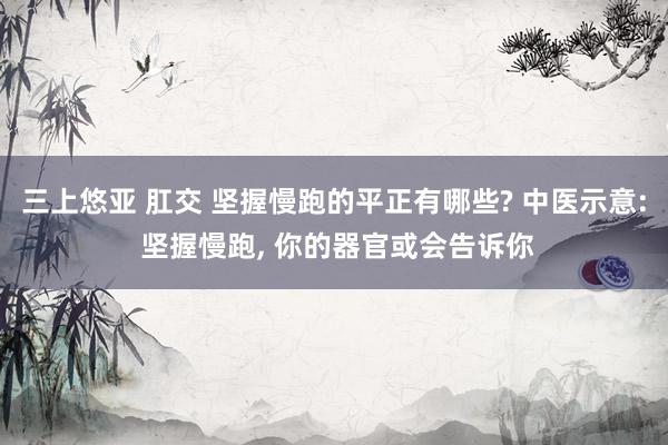 三上悠亚 肛交 坚握慢跑的平正有哪些? 中医示意: 坚握慢跑, 你的器官或会告诉你