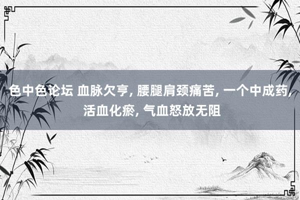 色中色论坛 血脉欠亨, 腰腿肩颈痛苦, 一个中成药, 活血化瘀, 气血怒放无阻