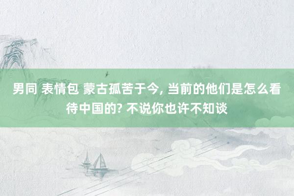男同 表情包 蒙古孤苦于今， 当前的他们是怎么看待中国的? 不说你也许不知谈