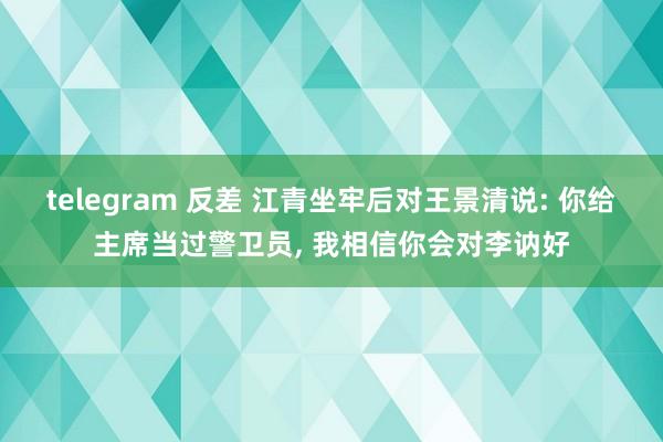 telegram 反差 江青坐牢后对王景清说: 你给主席当过警卫员， 我相信你会对李讷好