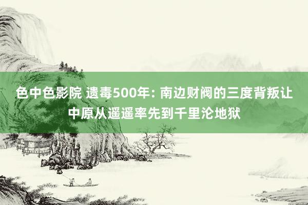 色中色影院 遗毒500年: 南边财阀的三度背叛让中原从遥遥率先到千里沦地狱