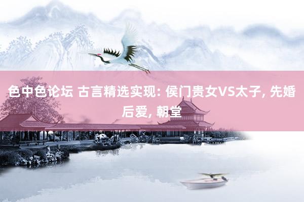 色中色论坛 古言精选实现: 侯门贵女VS太子, 先婚后爱, 朝堂