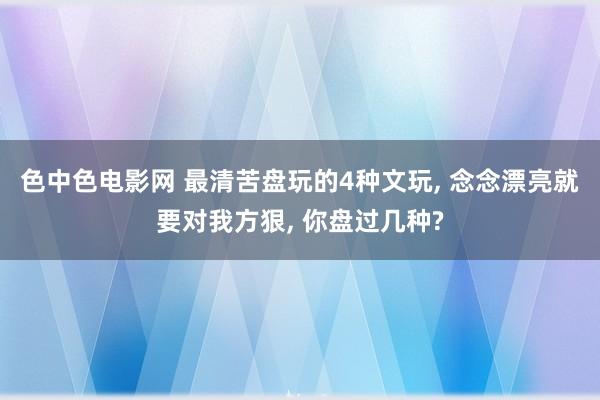 色中色电影网 最清苦盘玩的4种文玩， 念念漂亮就要对我方狠， 你盘过几种?