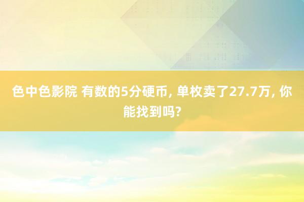 色中色影院 有数的5分硬币， 单枚卖了27.7万， 你能找到吗?